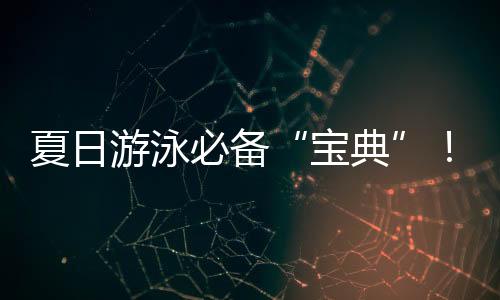 夏日游泳必备“宝典”!戳视频get防溺水指南