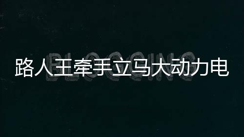 路人王牵手立马大动力电动车,强势破圈,携手掌控全场!